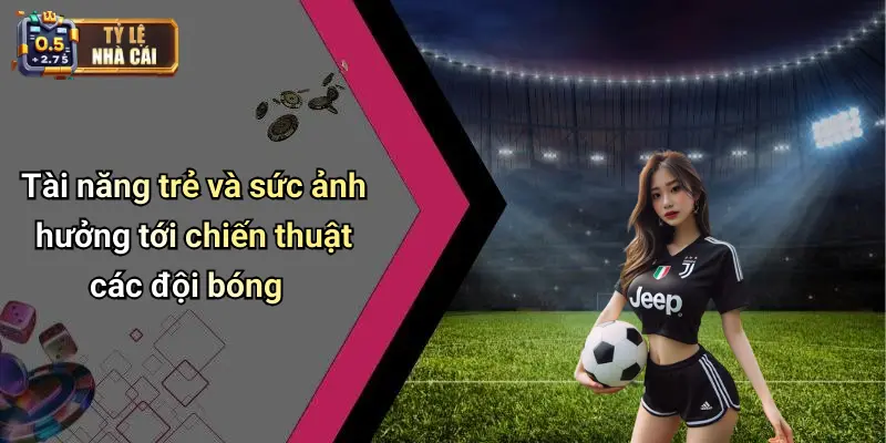 Tài năng trẻ và sức ảnh hưởng tới chiến thuật các đội bóng